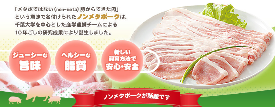 「メタボではない（non-meta）豚からできた肉」という意味で名付けられたノンメタポークは、千葉大学を中心とした産学連携チームによる10年ごしの研究成果により誕生しました。ジューシーな旨味、ヘルシーな脂質、新しい飼育方法で安心・安全。